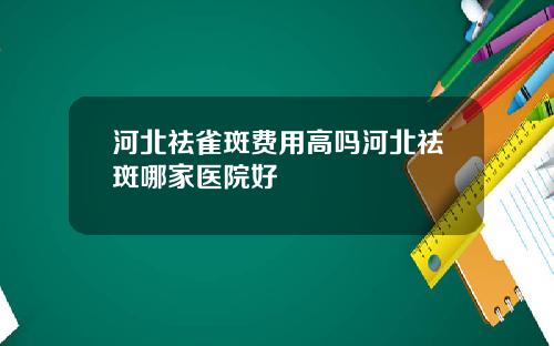 河北祛雀斑费用高吗河北祛斑哪家医院好