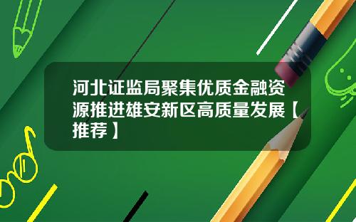河北证监局聚集优质金融资源推进雄安新区高质量发展【推荐】