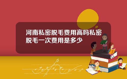 河南私密脱毛费用高吗私密脱毛一次费用是多少