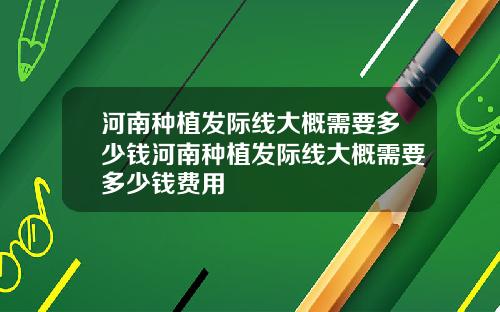 河南种植发际线大概需要多少钱河南种植发际线大概需要多少钱费用