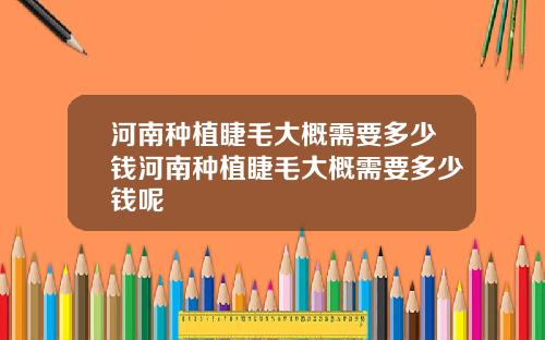 河南种植睫毛大概需要多少钱河南种植睫毛大概需要多少钱呢