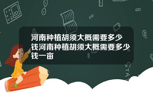 河南种植胡须大概需要多少钱河南种植胡须大概需要多少钱一亩