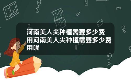 河南美人尖种植需要多少费用河南美人尖种植需要多少费用呢