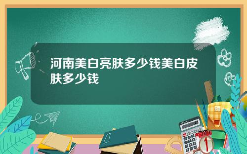 河南美白亮肤多少钱美白皮肤多少钱