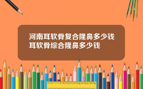 河南耳软骨复合隆鼻多少钱耳软骨综合隆鼻多少钱