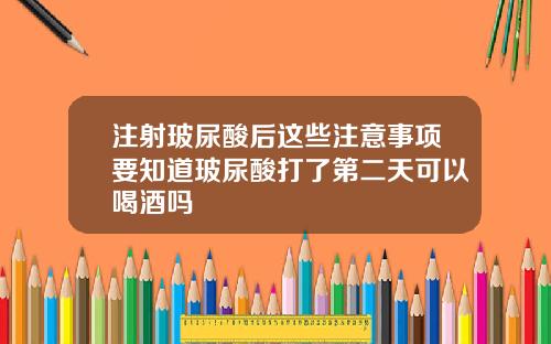 注射玻尿酸后这些注意事项要知道玻尿酸打了第二天可以喝酒吗