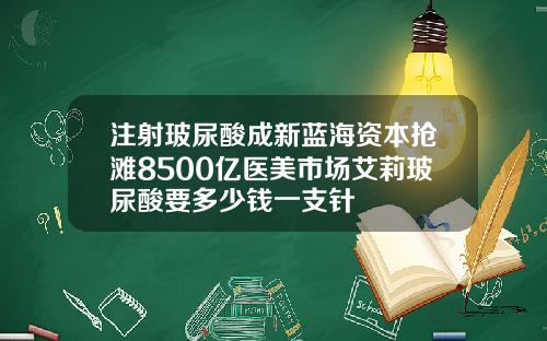 注射玻尿酸成新蓝海资本抢滩8500亿医美市场艾莉玻尿酸要多少钱一支针