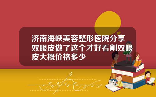 济南海峡美容整形医院分享双眼皮做了这个才好看割双眼皮大概价格多少