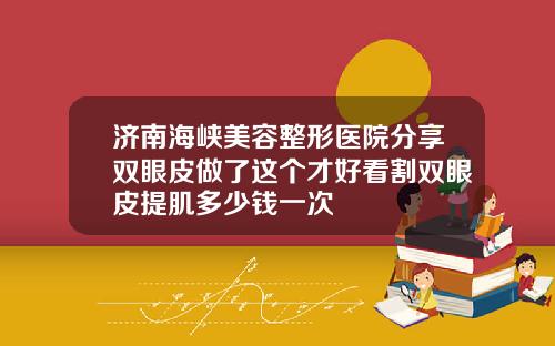 济南海峡美容整形医院分享双眼皮做了这个才好看割双眼皮提肌多少钱一次
