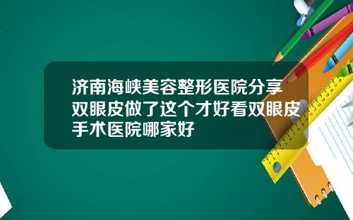 济南海峡美容整形医院分享双眼皮做了这个才好看双眼皮手术医院哪家好