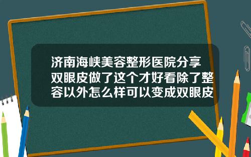 济南海峡美容整形医院分享双眼皮做了这个才好看除了整容以外怎么样可以变成双眼皮