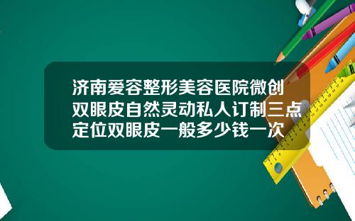 济南爱容整形美容医院微创双眼皮自然灵动私人订制三点定位双眼皮一般多少钱一次