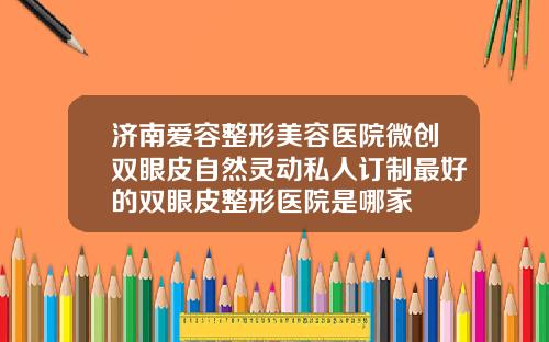 济南爱容整形美容医院微创双眼皮自然灵动私人订制最好的双眼皮整形医院是哪家