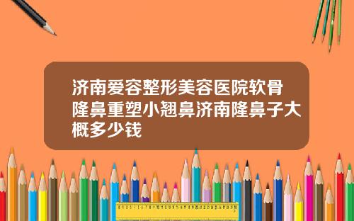 济南爱容整形美容医院软骨隆鼻重塑小翘鼻济南隆鼻子大概多少钱