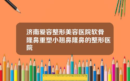济南爱容整形美容医院软骨隆鼻重塑小翘鼻隆鼻的整形医院