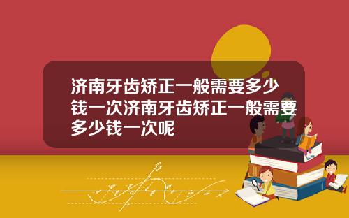 济南牙齿矫正一般需要多少钱一次济南牙齿矫正一般需要多少钱一次呢