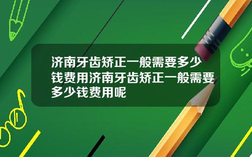 济南牙齿矫正一般需要多少钱费用济南牙齿矫正一般需要多少钱费用呢