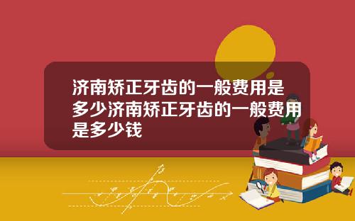 济南矫正牙齿的一般费用是多少济南矫正牙齿的一般费用是多少钱
