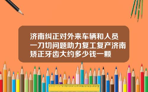 济南纠正对外来车辆和人员一刀切问题助力复工复产济南矫正牙齿大约多少钱一颗