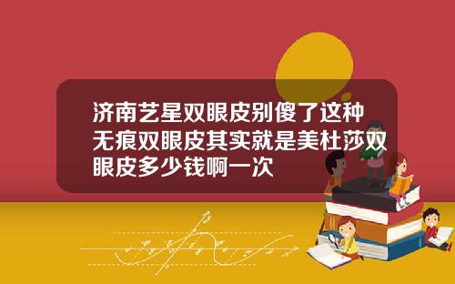 济南艺星双眼皮别傻了这种无痕双眼皮其实就是美杜莎双眼皮多少钱啊一次