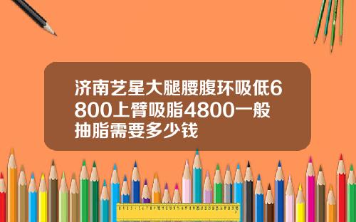 济南艺星大腿腰腹环吸低6800上臂吸脂4800一般抽脂需要多少钱