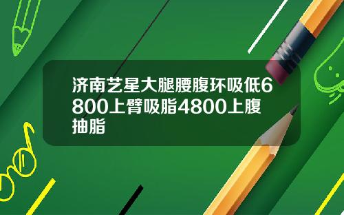 济南艺星大腿腰腹环吸低6800上臂吸脂4800上腹抽脂