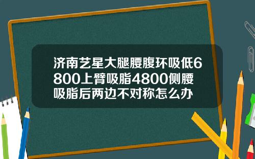 济南艺星大腿腰腹环吸低6800上臂吸脂4800侧腰吸脂后两边不对称怎么办