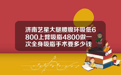 济南艺星大腿腰腹环吸低6800上臂吸脂4800做一次全身吸脂手术要多少钱