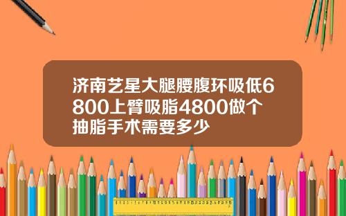 济南艺星大腿腰腹环吸低6800上臂吸脂4800做个抽脂手术需要多少