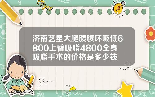 济南艺星大腿腰腹环吸低6800上臂吸脂4800全身吸脂手术的价格是多少钱