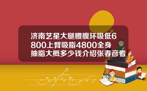 济南艺星大腿腰腹环吸低6800上臂吸脂4800全身抽脂大概多少钱介绍张春彦看