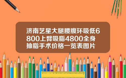 济南艺星大腿腰腹环吸低6800上臂吸脂4800全身抽脂手术价格一览表图片