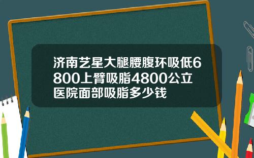济南艺星大腿腰腹环吸低6800上臂吸脂4800公立医院面部吸脂多少钱
