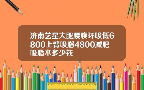 济南艺星大腿腰腹环吸低6800上臂吸脂4800减肥吸脂术多少钱