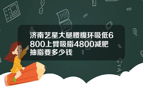 济南艺星大腿腰腹环吸低6800上臂吸脂4800减肥抽脂要多少钱