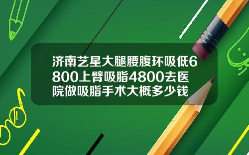 济南艺星大腿腰腹环吸低6800上臂吸脂4800去医院做吸脂手术大概多少钱