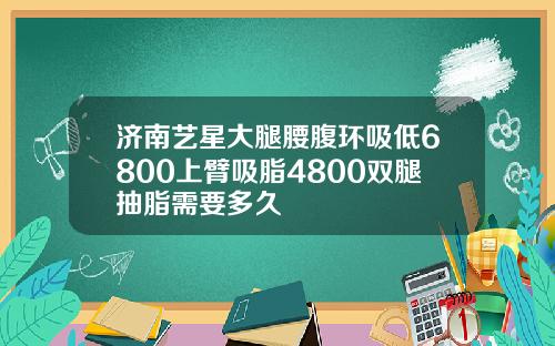济南艺星大腿腰腹环吸低6800上臂吸脂4800双腿抽脂需要多久