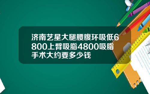 济南艺星大腿腰腹环吸低6800上臂吸脂4800吸脂手术大约要多少钱