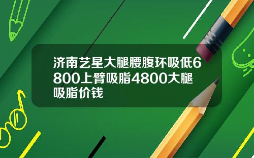 济南艺星大腿腰腹环吸低6800上臂吸脂4800大腿吸脂价钱