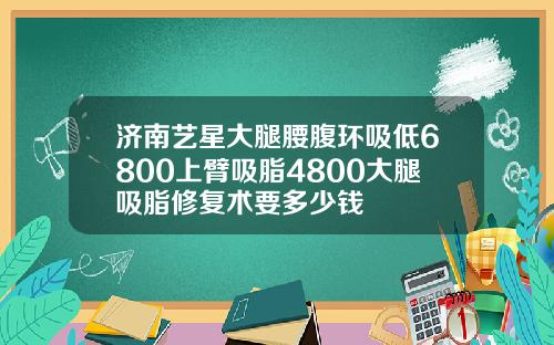 济南艺星大腿腰腹环吸低6800上臂吸脂4800大腿吸脂修复术要多少钱