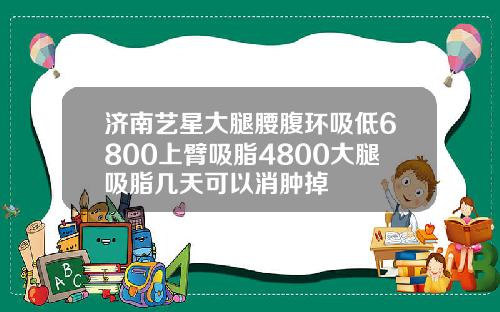 济南艺星大腿腰腹环吸低6800上臂吸脂4800大腿吸脂几天可以消肿掉