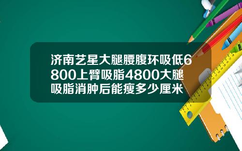 济南艺星大腿腰腹环吸低6800上臂吸脂4800大腿吸脂消肿后能瘦多少厘米