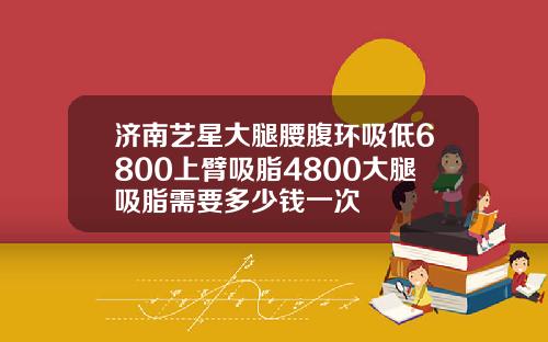 济南艺星大腿腰腹环吸低6800上臂吸脂4800大腿吸脂需要多少钱一次