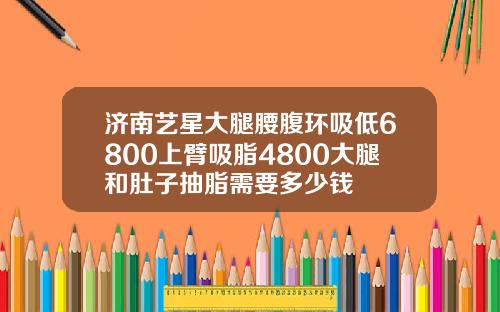 济南艺星大腿腰腹环吸低6800上臂吸脂4800大腿和肚子抽脂需要多少钱
