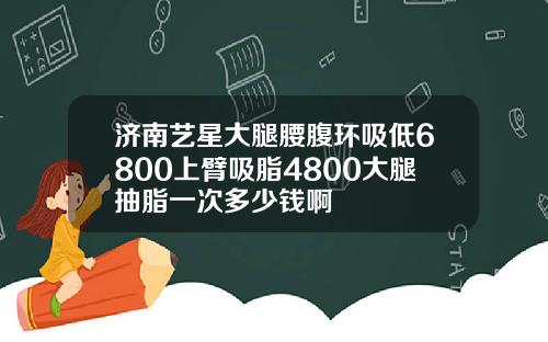 济南艺星大腿腰腹环吸低6800上臂吸脂4800大腿抽脂一次多少钱啊