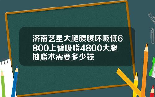 济南艺星大腿腰腹环吸低6800上臂吸脂4800大腿抽脂术需要多少钱