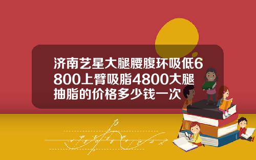 济南艺星大腿腰腹环吸低6800上臂吸脂4800大腿抽脂的价格多少钱一次