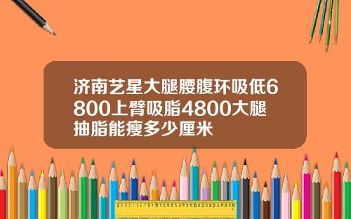 济南艺星大腿腰腹环吸低6800上臂吸脂4800大腿抽脂能瘦多少厘米