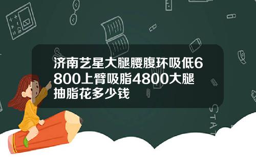 济南艺星大腿腰腹环吸低6800上臂吸脂4800大腿抽脂花多少钱