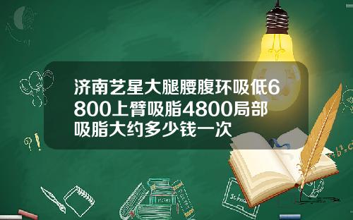 济南艺星大腿腰腹环吸低6800上臂吸脂4800局部吸脂大约多少钱一次